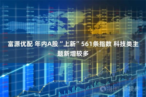 富源优配 年内A股“上新”561条指数 科技类主题新增较多