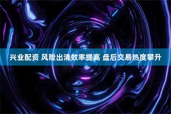 兴业配资 风险出清效率提高 盘后交易热度攀升