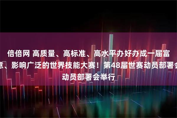 倍倍网 高质量、高标准、高水平办好办成一届富有新意、影响广泛的世界技能大赛！第48届世赛动员部署会举行