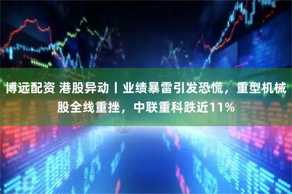 博远配资 港股异动丨业绩暴雷引发恐慌，重型机械股全线重挫，中联重科跌近11%