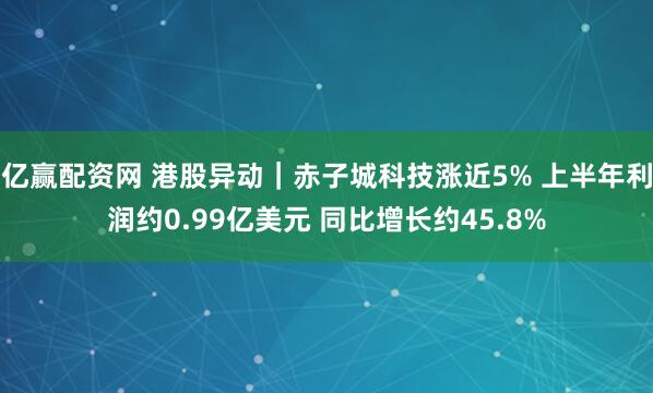 亿赢配资网 港股异动｜赤子城科技涨近5% 上半年利润约0.99亿美元 同比增长约45.8%