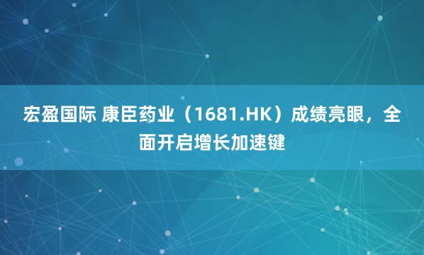 宏盈国际 康臣药业（1681.HK）成绩亮眼，全面开启增长加速键