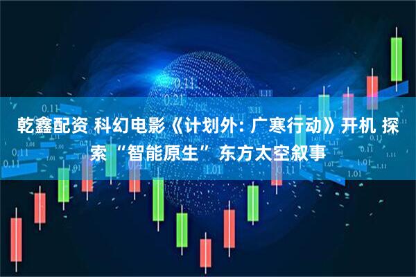 乾鑫配资 科幻电影《计划外: 广寒行动》开机 探索 “智能原生” 东方太空叙事