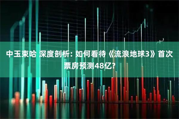 中玉束哈 深度剖析: 如何看待《流浪地球3》首次票房预测48亿?