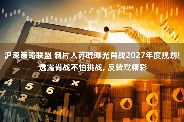 沪深策略联盟 制片人苏晓曝光肖战2027年度规划! 透露肖战不怕挑战, 反转戏精彩